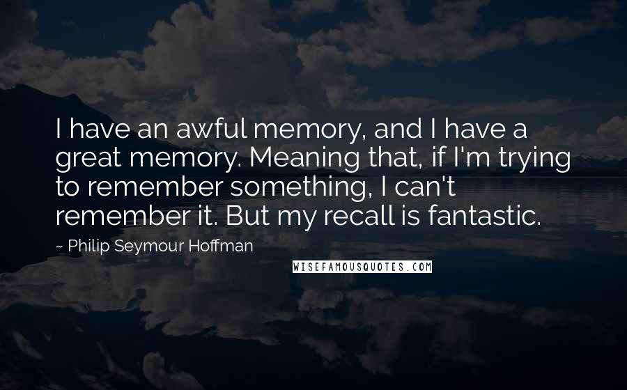 Philip Seymour Hoffman quotes: I have an awful memory, and I have a great memory. Meaning that, if I'm trying to remember something, I can't remember it. But my recall is fantastic.