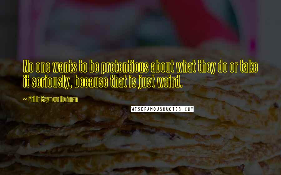 Philip Seymour Hoffman quotes: No one wants to be pretentious about what they do or take it seriously, because that is just weird.