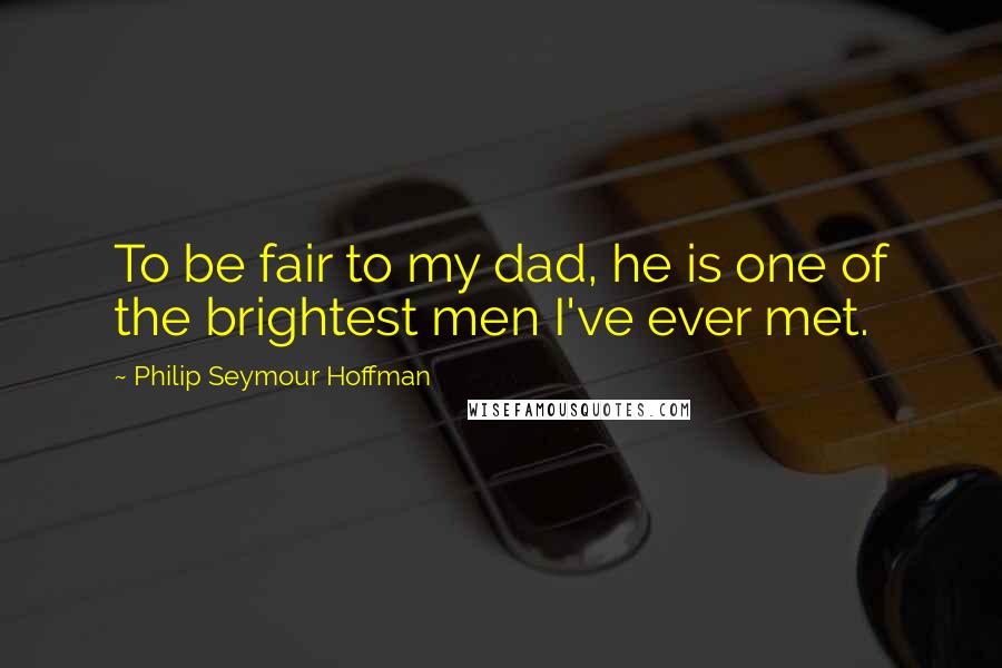 Philip Seymour Hoffman quotes: To be fair to my dad, he is one of the brightest men I've ever met.