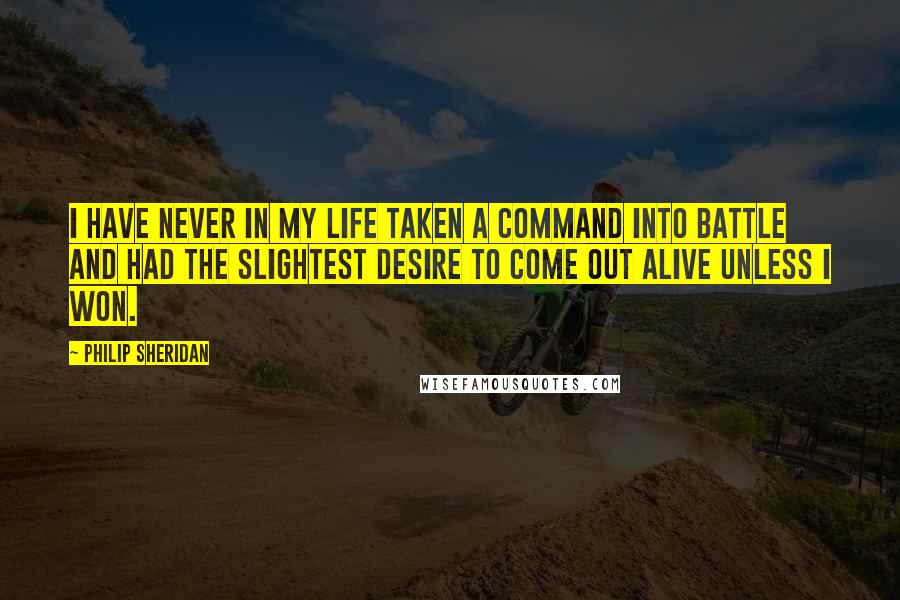 Philip Sheridan quotes: I have never in my life taken a command into battle and had the slightest desire to come out alive unless I won.