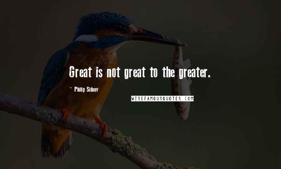 Philip Sidney quotes: Great is not great to the greater.