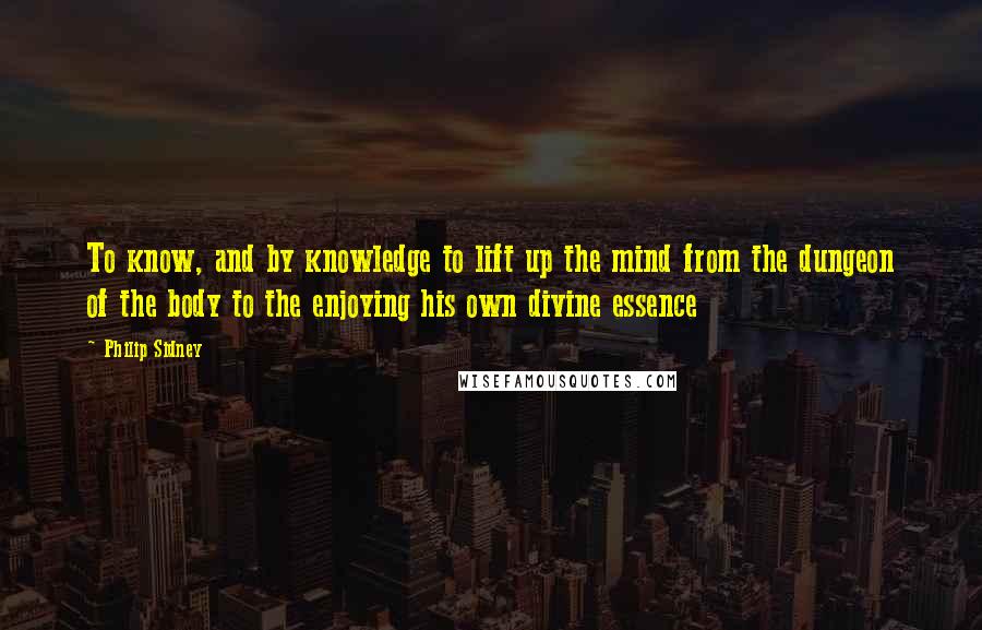Philip Sidney quotes: To know, and by knowledge to lift up the mind from the dungeon of the body to the enjoying his own divine essence