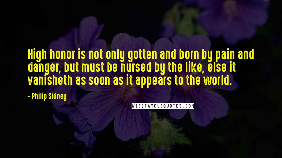 Philip Sidney quotes: High honor is not only gotten and born by pain and danger, but must be nursed by the like, else it vanisheth as soon as it appears to the world.