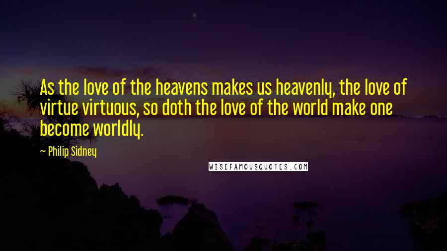 Philip Sidney quotes: As the love of the heavens makes us heavenly, the love of virtue virtuous, so doth the love of the world make one become worldly.