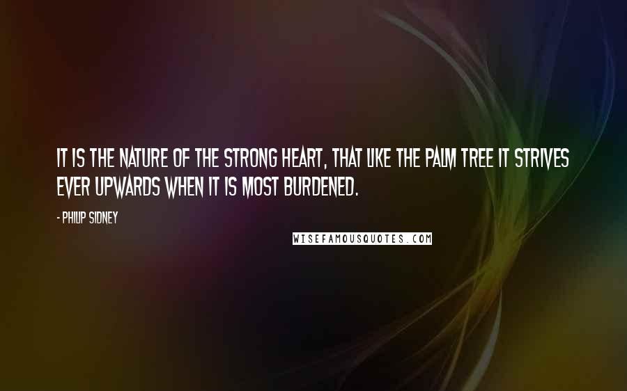 Philip Sidney quotes: It is the nature of the strong heart, that like the palm tree it strives ever upwards when it is most burdened.