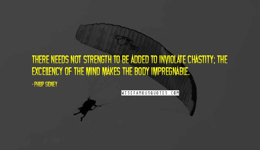 Philip Sidney quotes: There needs not strength to be added to inviolate chastity; the excellency of the mind makes the body impregnable.