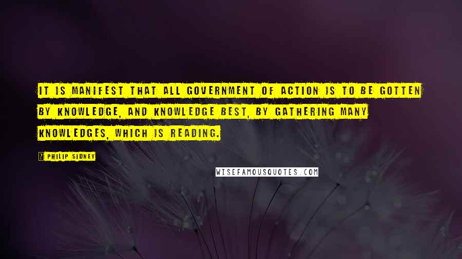 Philip Sidney quotes: It is manifest that all government of action is to be gotten by knowledge, and knowledge best, by gathering many knowledges, which is reading.