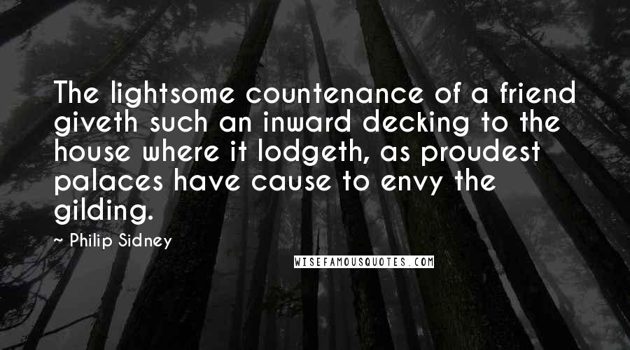 Philip Sidney quotes: The lightsome countenance of a friend giveth such an inward decking to the house where it lodgeth, as proudest palaces have cause to envy the gilding.