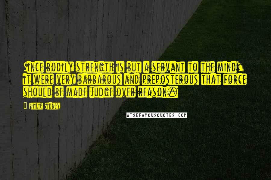 Philip Sidney quotes: Since bodily strength is but a servant to the mind, it were very barbarous and preposterous that force should be made judge over reason.