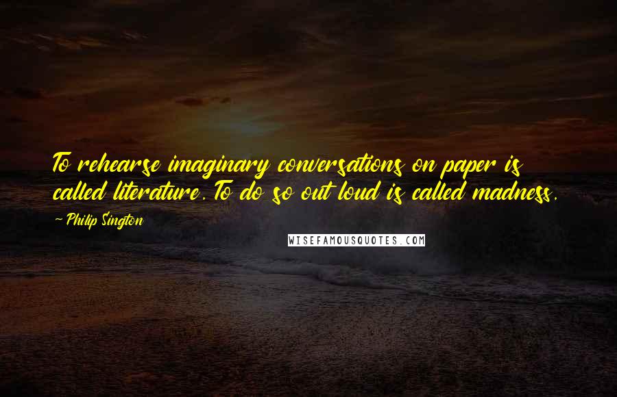 Philip Sington quotes: To rehearse imaginary conversations on paper is called literature. To do so out loud is called madness.