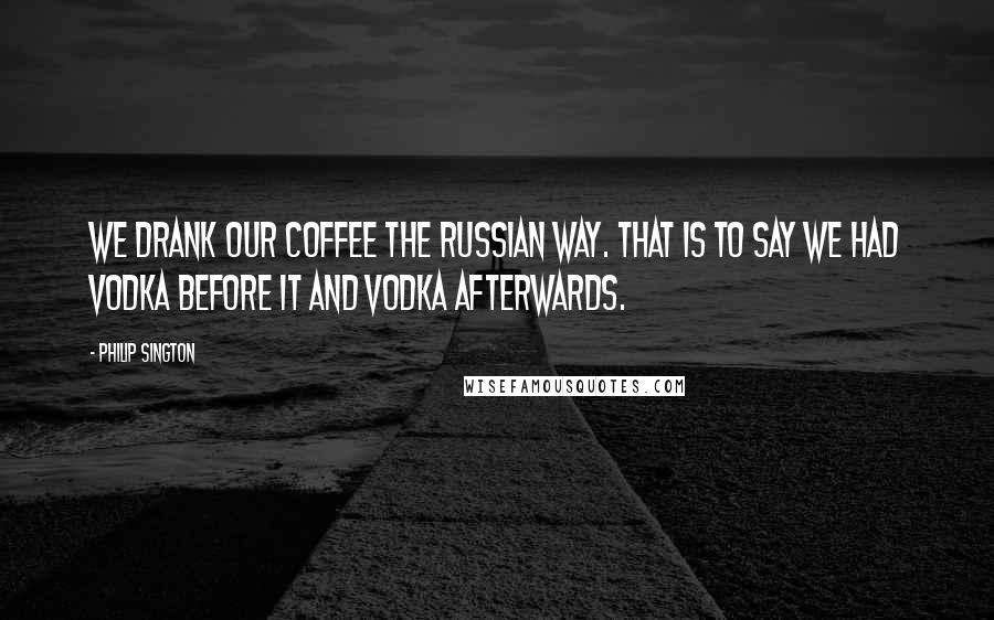 Philip Sington quotes: We drank our coffee the Russian way. That is to say we had vodka before it and vodka afterwards.