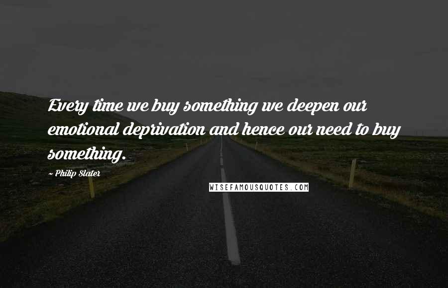 Philip Slater quotes: Every time we buy something we deepen our emotional deprivation and hence our need to buy something.