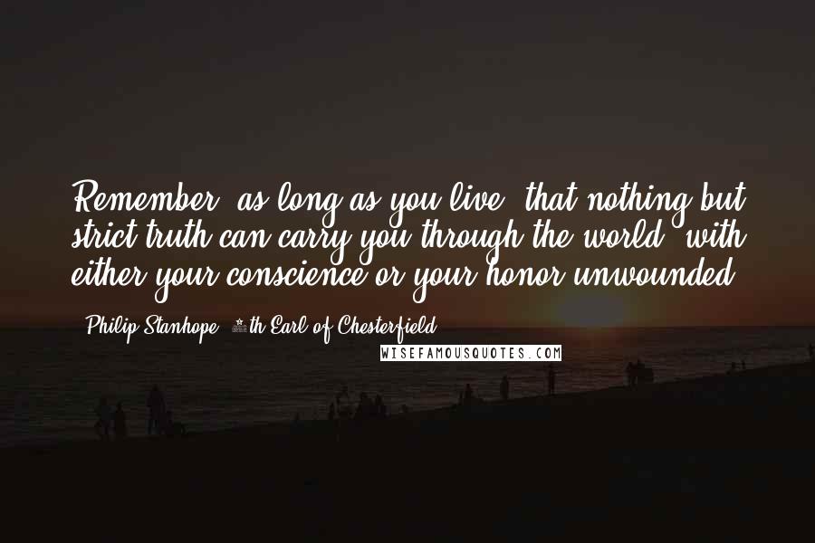 Philip Stanhope, 4th Earl Of Chesterfield quotes: Remember, as long as you live, that nothing but strict truth can carry you through the world, with either your conscience or your honor unwounded. Philip Stanhope, 4th Earl Of Chesterfield quotes: Remember, as long as you live, that nothing but strict truth can carry you through the world, with either your conscience or your honor unwounded.