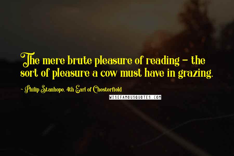 Philip Stanhope, 4th Earl Of Chesterfield quotes: The mere brute pleasure of reading - the sort of pleasure a cow must have in grazing.