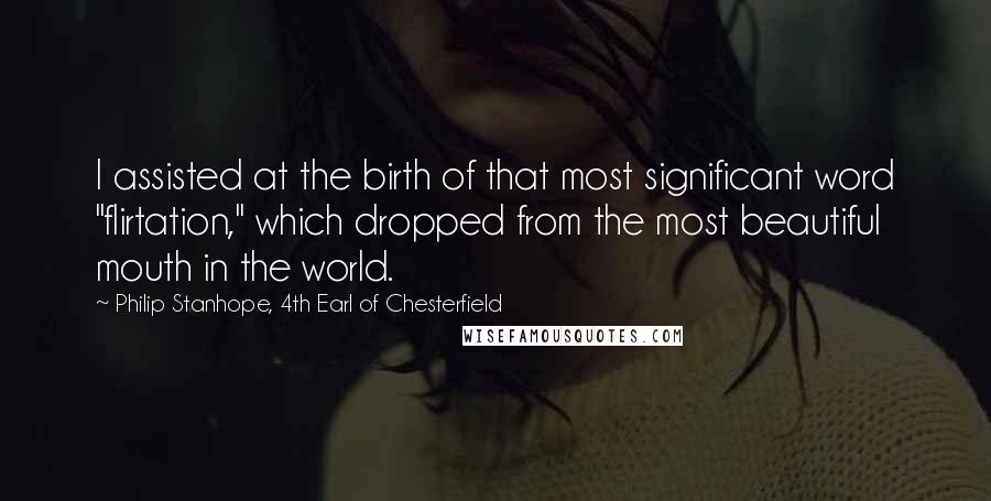 Philip Stanhope, 4th Earl Of Chesterfield quotes: I assisted at the birth of that most significant word "flirtation," which dropped from the most beautiful mouth in the world. Philip Stanhope, 4th Earl Of Chesterfield quotes: I assisted at the birth of that most significant word "flirtation," which dropped from the most beautiful mouth in the world.