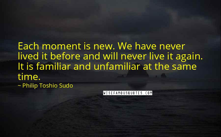Philip Toshio Sudo quotes: Each moment is new. We have never lived it before and will never live it again. It is familiar and unfamiliar at the same time.
