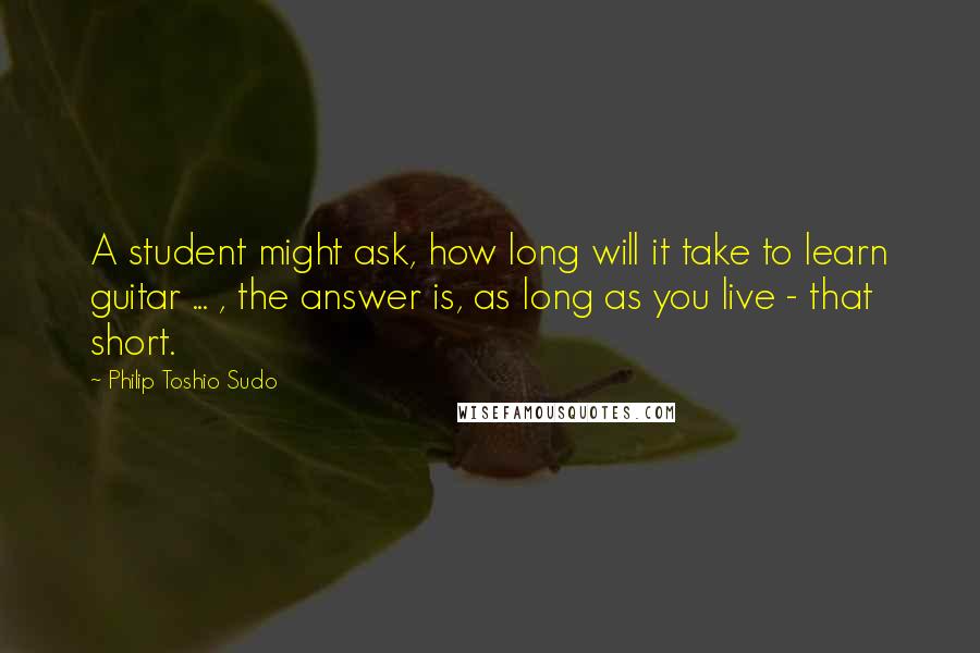 Philip Toshio Sudo quotes: A student might ask, how long will it take to learn guitar ... , the answer is, as long as you live - that short.