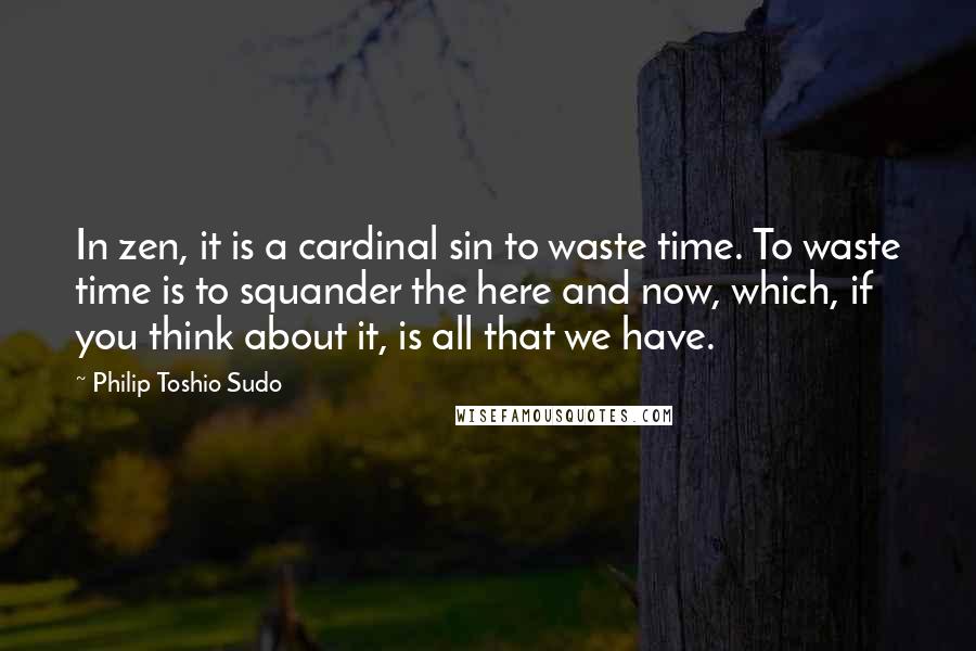 Philip Toshio Sudo quotes: In zen, it is a cardinal sin to waste time. To waste time is to squander the here and now, which, if you think about it, is all that we