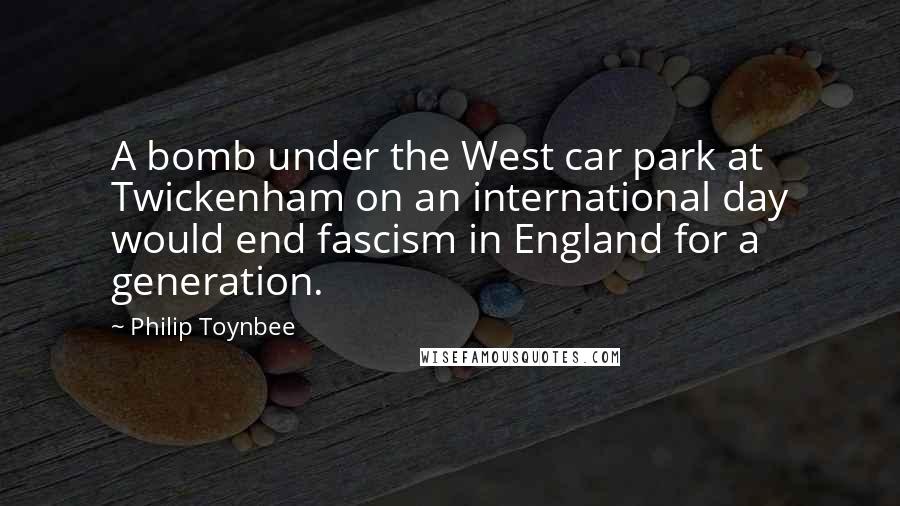 Philip Toynbee quotes: A bomb under the West car park at Twickenham on an international day would end fascism in England for a generation. Philip Toynbee quotes: A bomb under the West car park at Twickenham on an international day would end fascism in England for a generation.