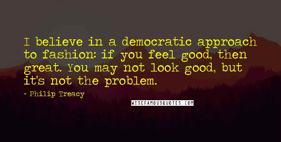 Philip Treacy quotes: I believe in a democratic approach to fashion: if you feel good, then great. You may not look good, but it's not the problem.