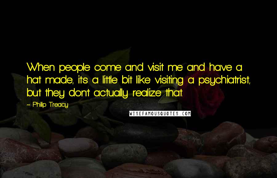 Philip Treacy quotes: When people come and visit me and have a hat made, it's a little bit like visiting a psychiatrist, but they don't actually realize that.