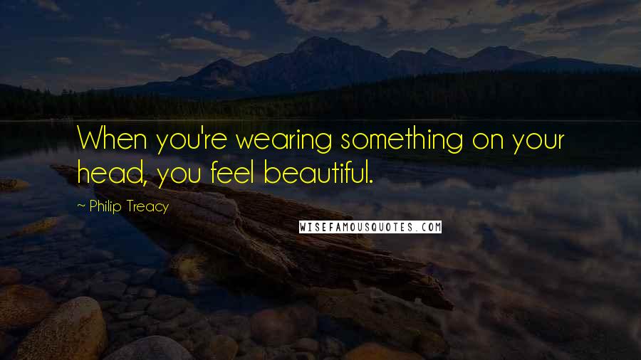 Philip Treacy quotes: When you're wearing something on your head, you feel beautiful.