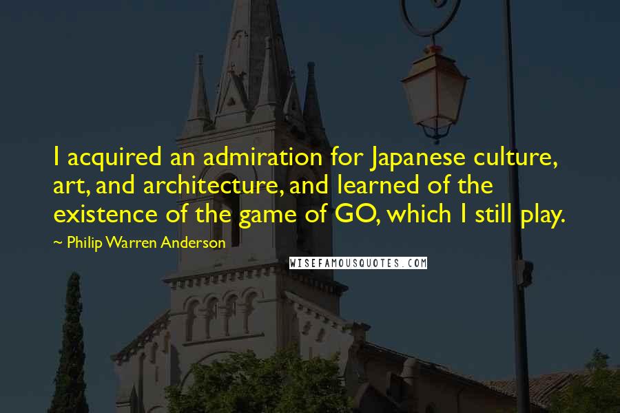 Philip Warren Anderson quotes: I acquired an admiration for Japanese culture, art, and architecture, and learned of the existence of the game of GO, which I still play.