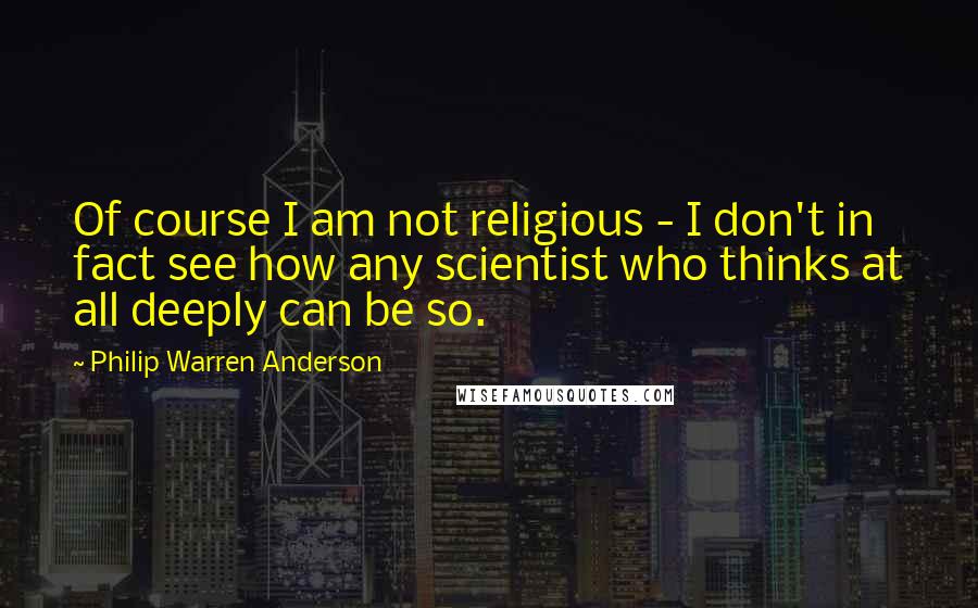 Philip Warren Anderson quotes: Of course I am not religious - I don't in fact see how any scientist who thinks at all deeply can be so.