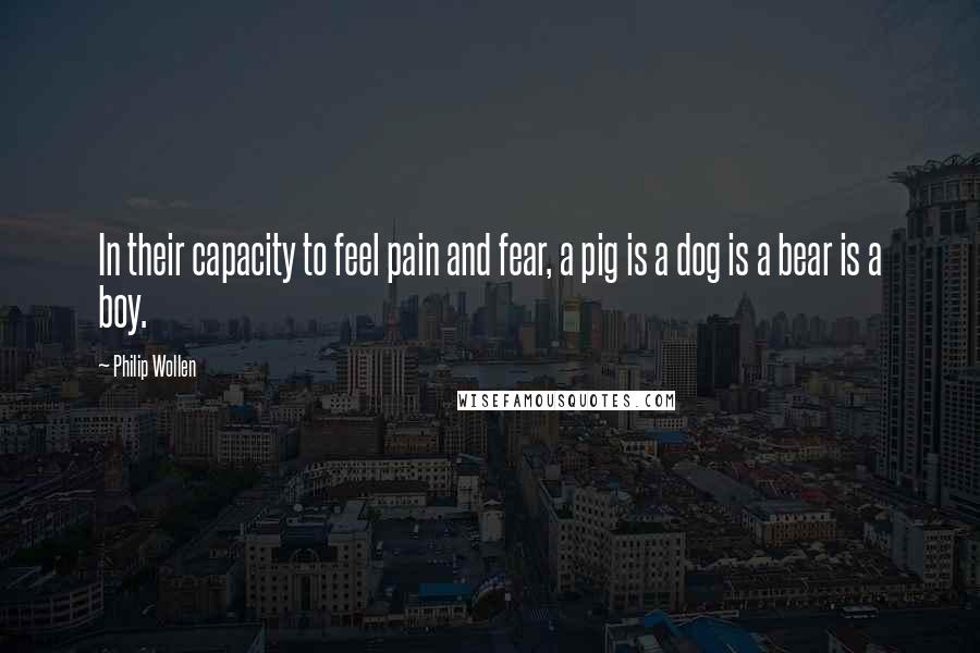 Philip Wollen quotes: In their capacity to feel pain and fear, a pig is a dog is a bear is a boy.