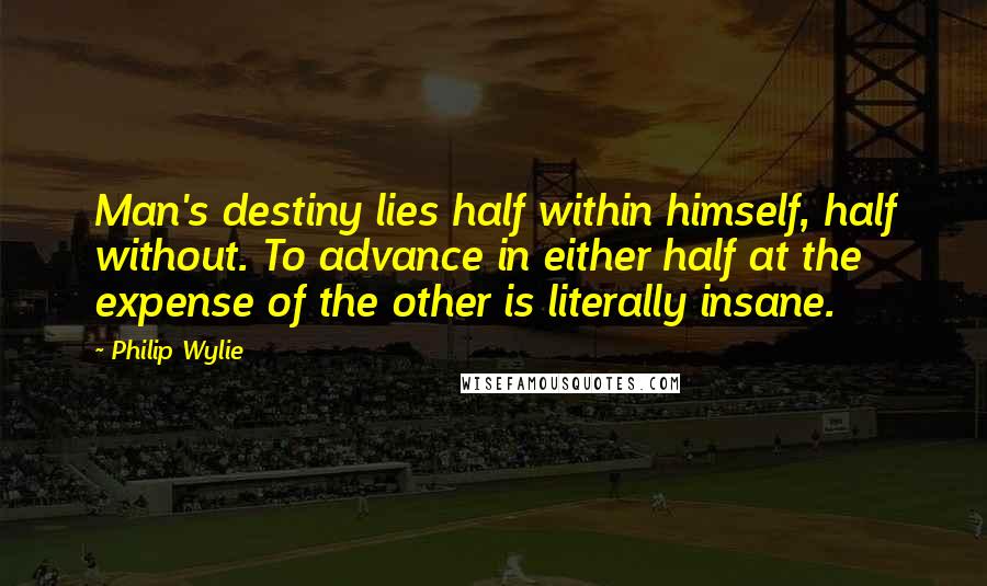 Philip Wylie quotes: Man's destiny lies half within himself, half without. To advance in either half at the expense of the other is literally insane. Philip Wylie quotes: Man's destiny lies half within himself, half without. To advance in either half at the expense of the other is literally insane.