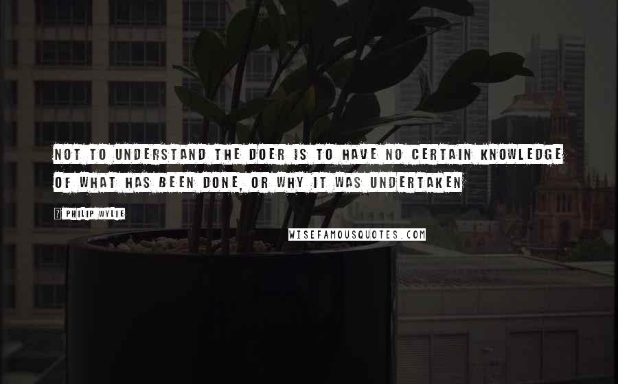 Philip Wylie quotes: Not to understand the doer is to have no certain knowledge of what has been done, or why it was undertaken Philip Wylie quotes: Not to understand the doer is to have no certain knowledge of what has been done, or why it was undertaken