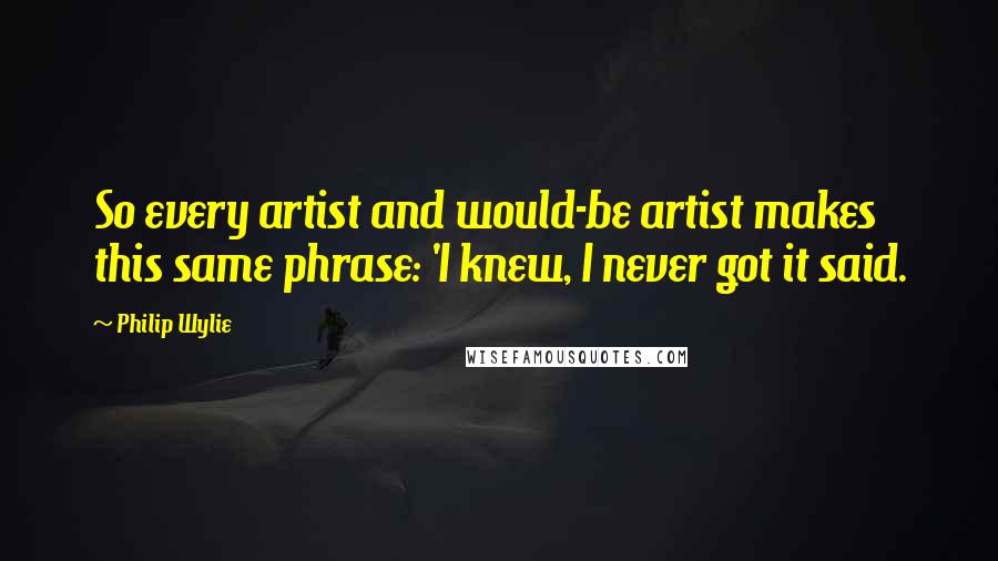Philip Wylie quotes: So every artist and would-be artist makes this same phrase: 'I knew, I never got it said.