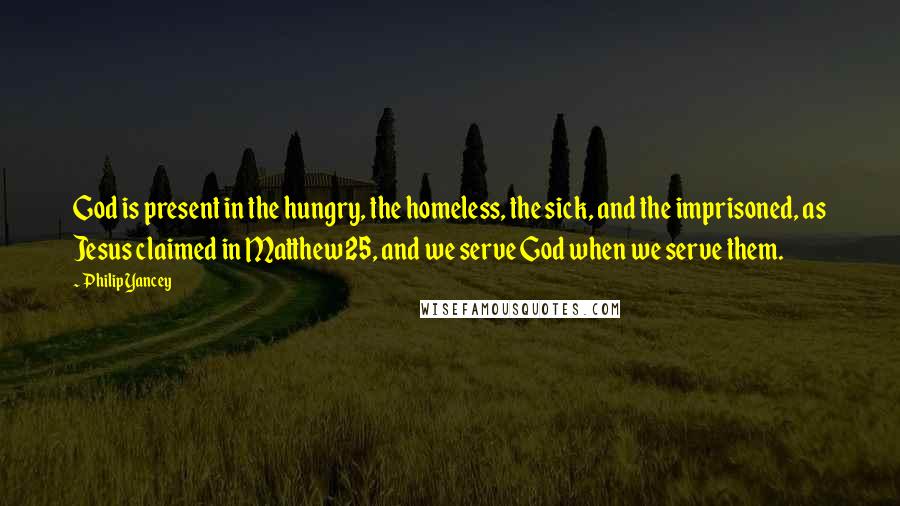 Philip Yancey quotes: God is present in the hungry, the homeless, the sick, and the imprisoned, as Jesus claimed in Matthew 25, and we serve God when we serve them.
