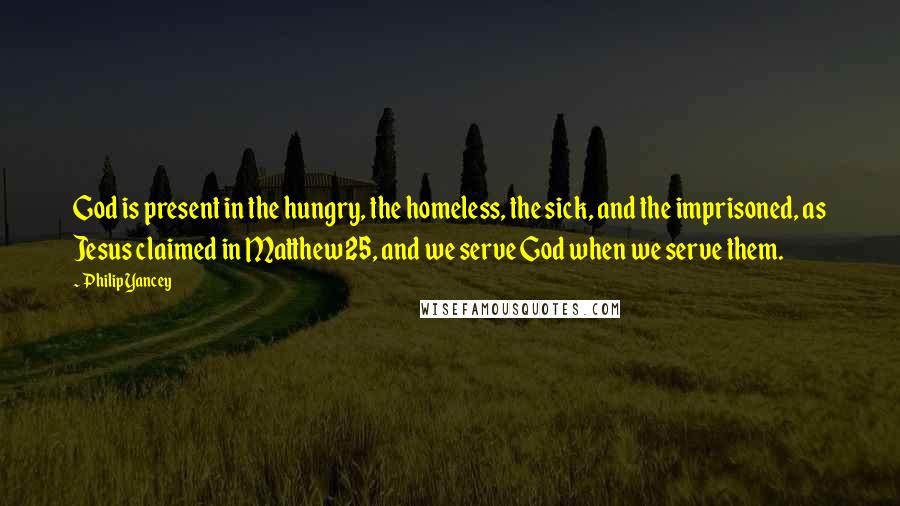 Philip Yancey quotes: God is present in the hungry, the homeless, the sick, and the imprisoned, as Jesus claimed in Matthew 25, and we serve God when we serve them. Philip Yancey quotes: God is present in the hungry, the homeless, the sick, and the imprisoned, as Jesus claimed in Matthew 25, and we serve God when we serve them.