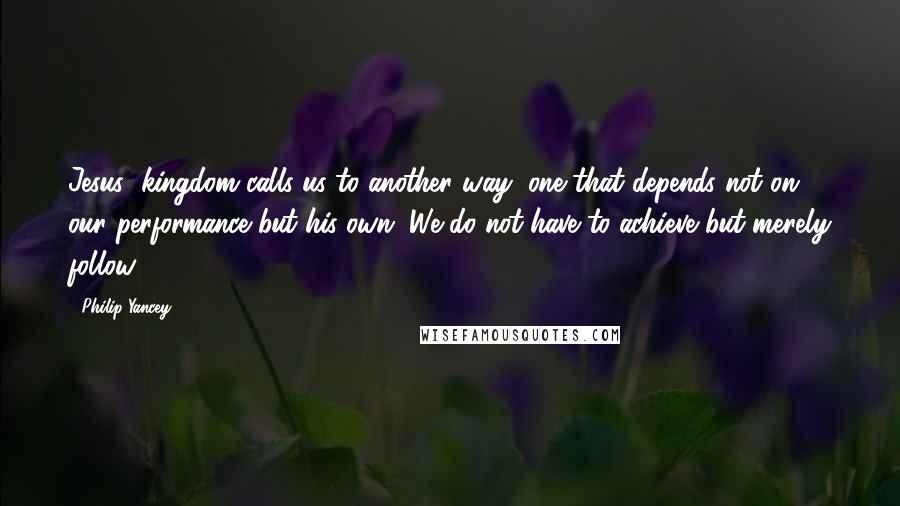 Philip Yancey quotes: Jesus' kingdom calls us to another way, one that depends not on our performance but his own. We do not have to achieve but merely follow. Philip Yancey quotes: Jesus' kingdom calls us to another way, one that depends not on our performance but his own. We do not have to achieve but merely follow.