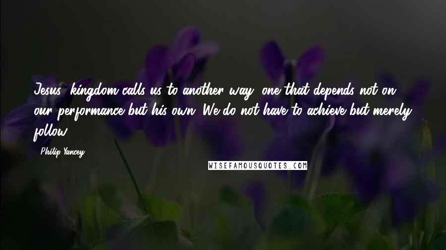Philip Yancey quotes: Jesus' kingdom calls us to another way, one that depends not on our performance but his own. We do not have to achieve but merely follow.