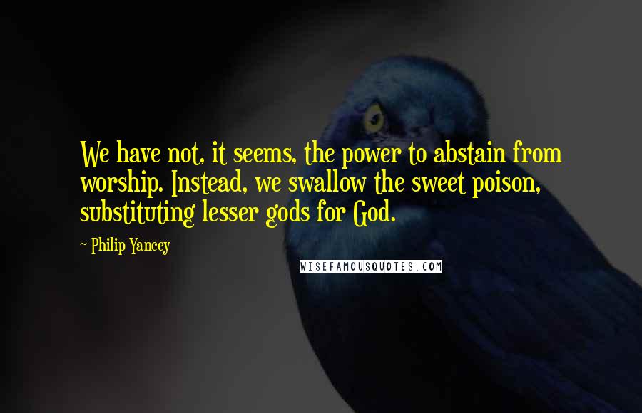 Philip Yancey quotes: We have not, it seems, the power to abstain from worship. Instead, we swallow the sweet poison, substituting lesser gods for God.