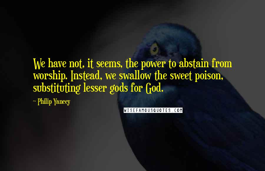 Philip Yancey quotes: We have not, it seems, the power to abstain from worship. Instead, we swallow the sweet poison, substituting lesser gods for God. Philip Yancey quotes: We have not, it seems, the power to abstain from worship. Instead, we swallow the sweet poison, substituting lesser gods for God.