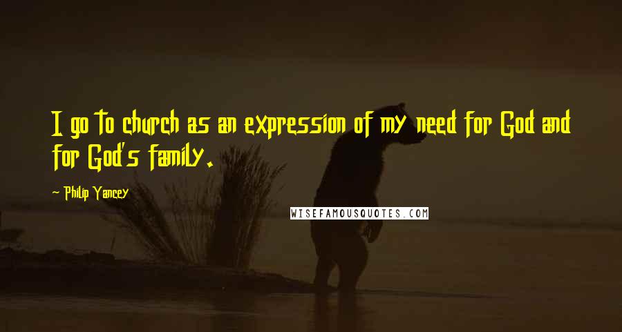 Philip Yancey quotes: I go to church as an expression of my need for God and for God's family.