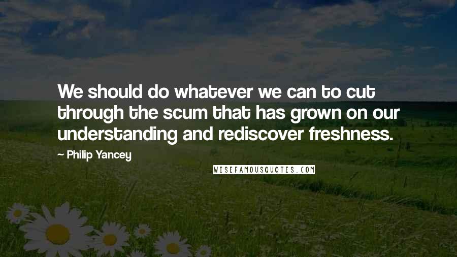 Philip Yancey quotes: We should do whatever we can to cut through the scum that has grown on our understanding and rediscover freshness.