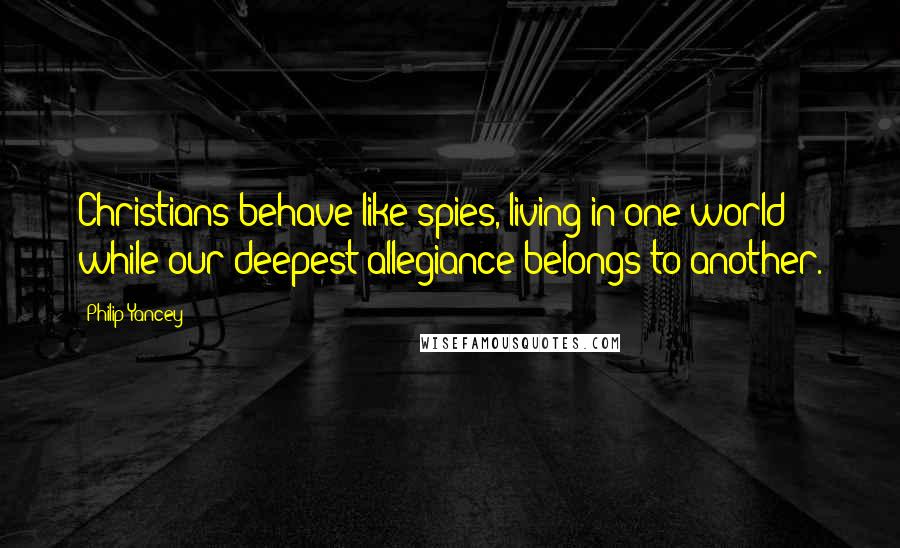 Philip Yancey quotes: Christians behave like spies, living in one world while our deepest allegiance belongs to another.