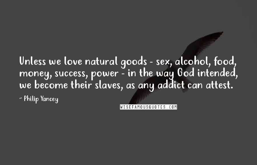 Philip Yancey quotes: Unless we love natural goods - sex, alcohol, food, money, success, power - in the way God intended, we become their slaves, as any addict can attest.