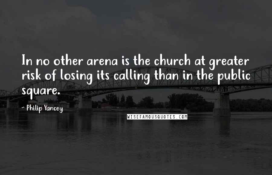 Philip Yancey quotes: In no other arena is the church at greater risk of losing its calling than in the public square.