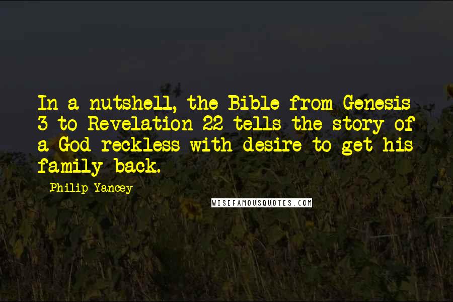 Philip Yancey quotes: In a nutshell, the Bible from Genesis 3 to Revelation 22 tells the story of a God reckless with desire to get his family back. Philip Yancey quotes: In a nutshell, the Bible from Genesis 3 to Revelation 22 tells the story of a God reckless with desire to get his family back.