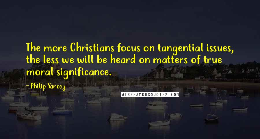 Philip Yancey quotes: The more Christians focus on tangential issues, the less we will be heard on matters of true moral significance.