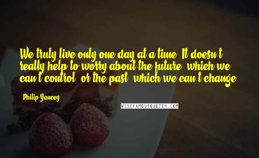 Philip Yancey quotes: We truly live only one day at a time. It doesn't really help to worry about the future, which we can't control, or the past, which we can't change.