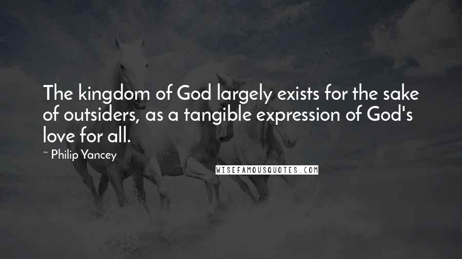 Philip Yancey quotes: The kingdom of God largely exists for the sake of outsiders, as a tangible expression of God's love for all. Philip Yancey quotes: The kingdom of God largely exists for the sake of outsiders, as a tangible expression of God's love for all.
