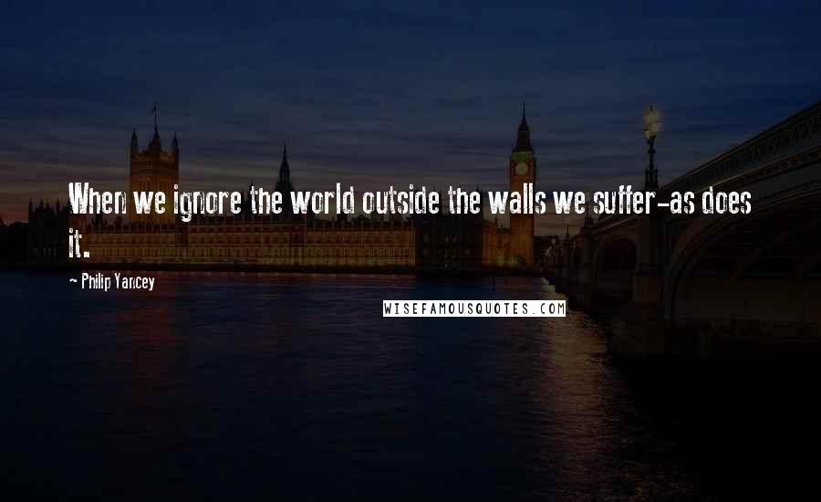 Philip Yancey quotes: When we ignore the world outside the walls we suffer-as does it.