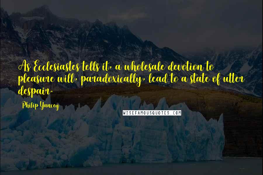 Philip Yancey quotes: As Ecclesiastes tells it, a wholesale devotion to pleasure will, paradoxically, lead to a state of utter despair.