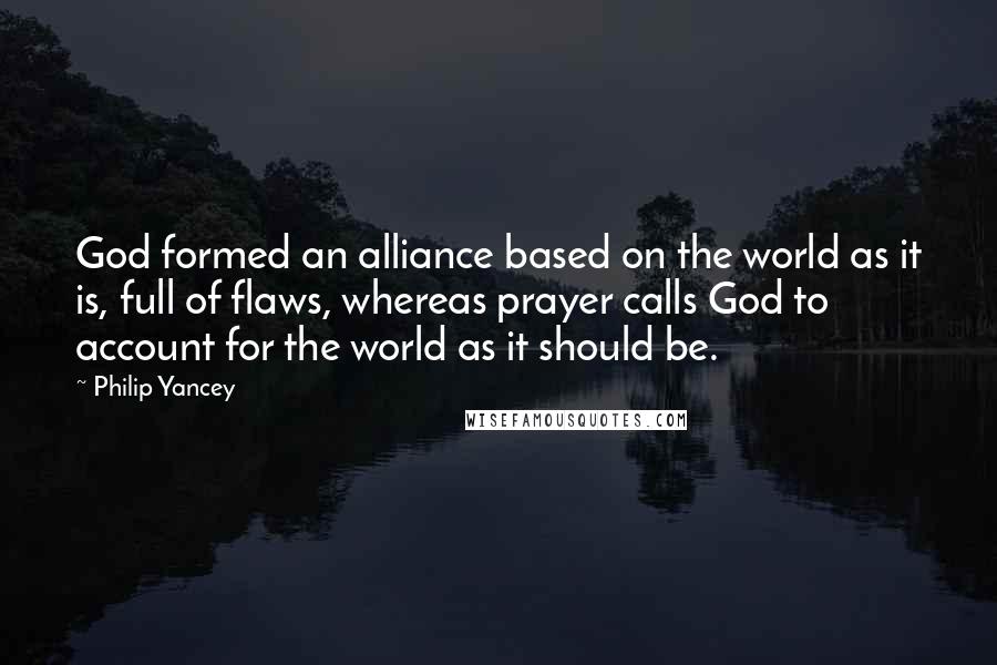 Philip Yancey quotes: God formed an alliance based on the world as it is, full of flaws, whereas prayer calls God to account for the world as it should be.